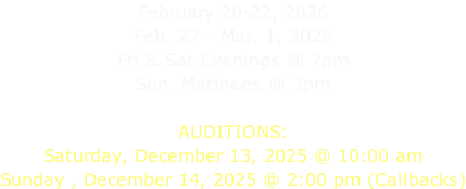February 20-22, 2026 Feb. 27 - Mar. 1, 2026 Fri & Sat Evenings @ 7pm Sun. Matinees @ 3pm  AUDITIONS: Saturday, December 13, 2025 @ 10:00 am Sunday , December 14, 2025 @ 2:00 pm (Callbacks)